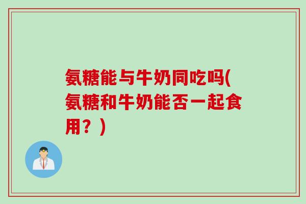 氨糖能与牛奶同吃吗(氨糖和牛奶能否一起食用？)