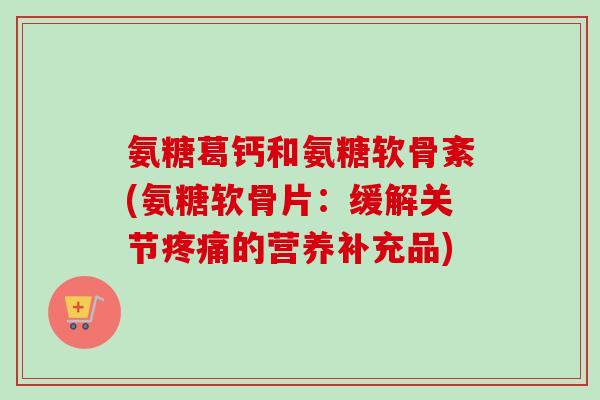 氨糖葛钙和氨糖软骨紊(氨糖软骨片：缓解关节疼痛的营养补充品)
