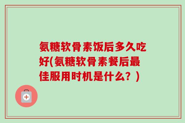 氨糖软骨素饭后多久吃好(氨糖软骨素餐后佳服用时机是什么?) 氨糖软骨素饭后多久吃好(氨糖软骨素餐后佳服用时机是什么?)