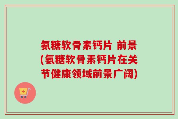 氨糖软骨素钙片 前景(氨糖软骨素钙片在关节健康领域前景广阔) 氨糖软骨素钙片 前景(氨糖软骨素钙片在关节健康领域前景广阔)