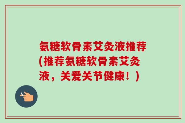 氨糖软骨素艾灸液推荐(推荐氨糖软骨素艾灸液，关爱关节健康！)
