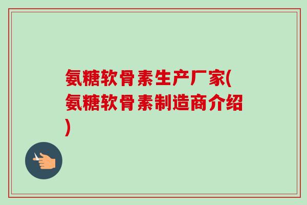 氨糖软骨素生产厂家(氨糖软骨素制造商介绍)