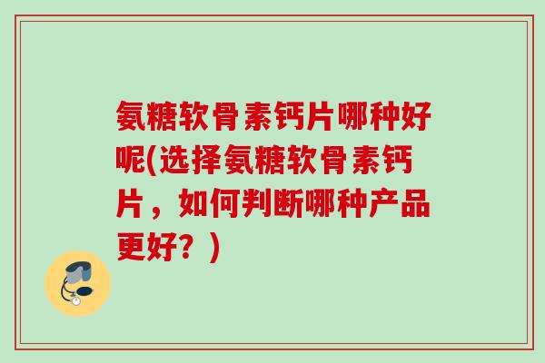 氨糖软骨素钙片哪种好呢(选择氨糖软骨素钙片，如何判断哪种产品更好？)
