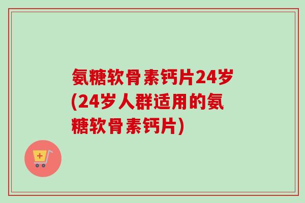 氨糖软骨素钙片24岁(24岁人群适用的氨糖软骨素钙片)