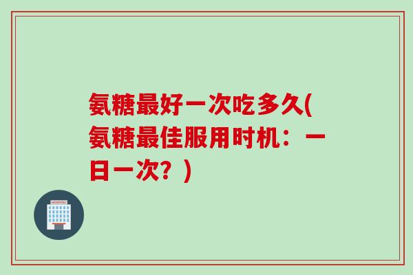 氨糖最好一次吃多久(氨糖最佳服用时机：一日一次？)