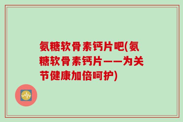 氨糖软骨素钙片吧(氨糖软骨素钙片——为关节健康加倍呵护)