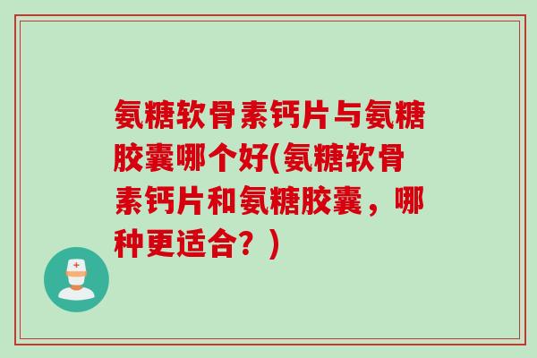 氨糖软骨素钙片与氨糖胶囊哪个好(氨糖软骨素钙片和氨糖胶囊，哪种更适合？)