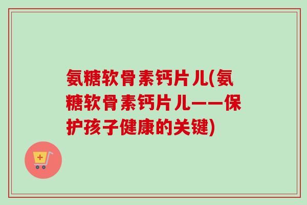 氨糖软骨素钙片儿(氨糖软骨素钙片儿——保护孩子健康的关键)