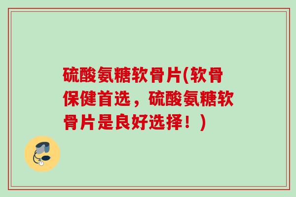 硫酸氨糖软骨片(软骨保健首选，硫酸氨糖软骨片是良好选择！)