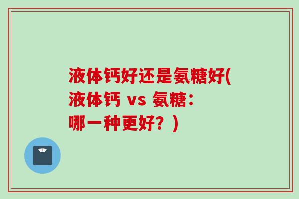 液体钙好还是氨糖好(液体钙 vs 氨糖：哪一种更好？)