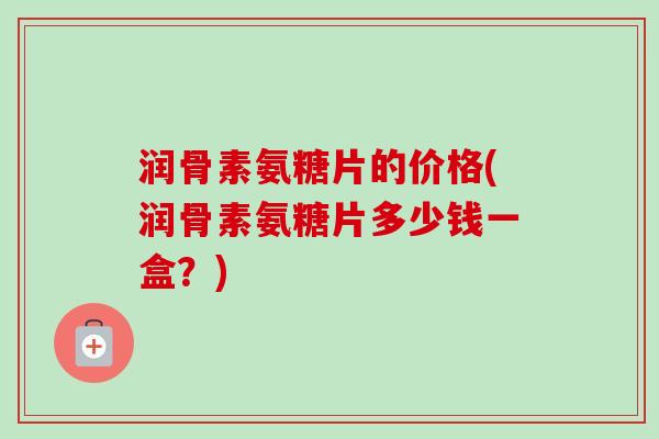 润骨素氨糖片的价格(润骨素氨糖片多少钱一盒？)