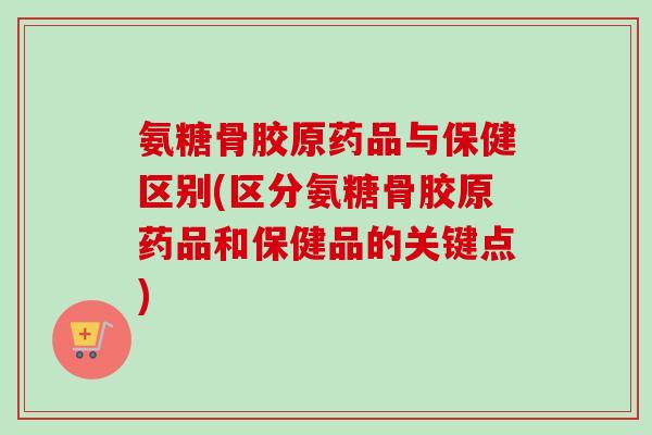 氨糖骨胶原药品与保健区别(区分氨糖骨胶原药品和保健品的关键点)