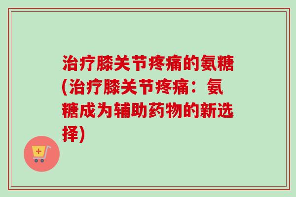 治疗膝关节疼痛的氨糖(治疗膝关节疼痛：氨糖成为辅助药物的新选择)