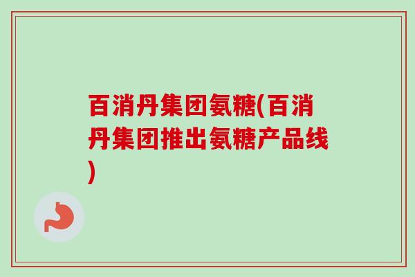 百消丹集团氨糖(百消丹集团推出氨糖产品线)