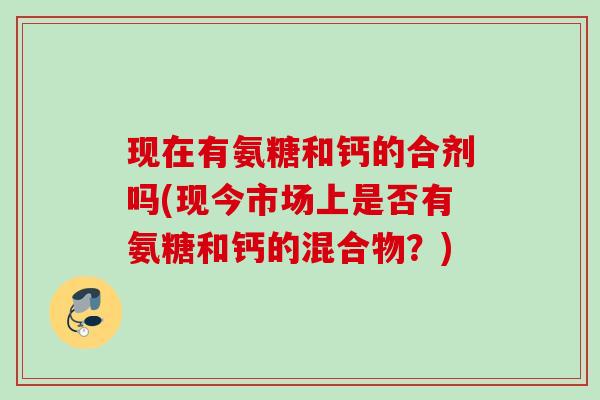 现在有氨糖和钙的合剂吗(现今市场上是否有氨糖和钙的混合物?) 现在有氨糖和钙的合剂吗(现今市场上是否有氨糖和钙的混合物?)