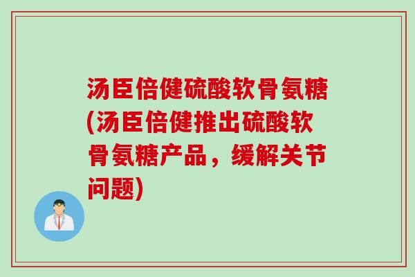 汤臣倍健硫酸软骨氨糖(汤臣倍健推出硫酸软骨氨糖产品，缓解关节问题)