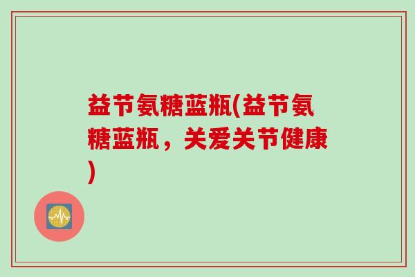 益节氨糖蓝瓶(益节氨糖蓝瓶,关爱关节健康) 益节氨糖蓝瓶(益节氨糖蓝瓶,关爱关节健康)