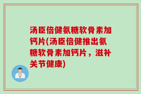 汤臣倍健氨糖软骨素加钙片(汤臣倍健推出氨糖软骨素加钙片，滋补关节健康)