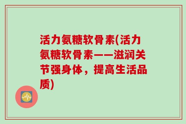 活力氨糖软骨素(活力氨糖软骨素——滋润关节强身体，提高生活品质)