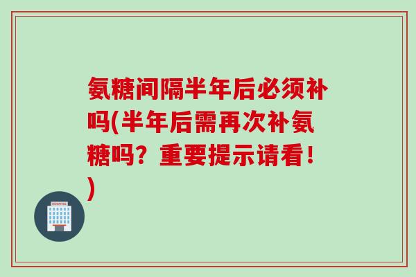 氨糖间隔半年后必须补吗(半年后需再次补氨糖吗？重要提示请看！)