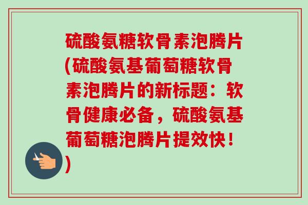 硫酸氨糖软骨素泡腾片(硫酸氨基葡萄糖软骨素泡腾片的新标题：软骨健康必备，硫酸氨基葡萄糖泡腾片提效快！)