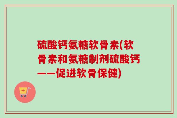 硫酸钙氨糖软骨素(软骨素和氨糖制剂硫酸钙——促进软骨保健)