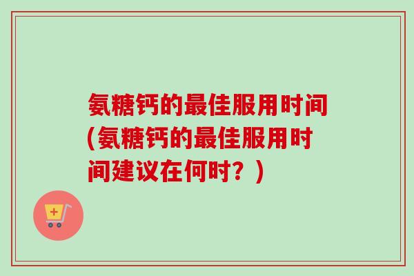 氨糖钙的最佳服用时间(氨糖钙的最佳服用时间建议在何时？)