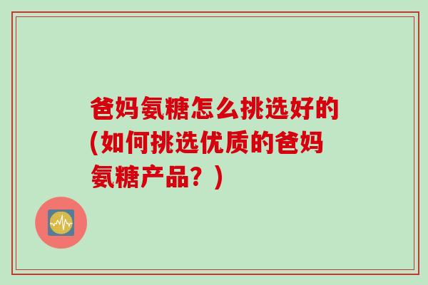 爸妈氨糖怎么挑选好的(如何挑选优质的爸妈氨糖产品?) 爸妈氨糖怎么挑选好的(如何挑选优质的爸妈氨糖产品?)