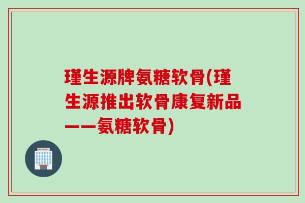 瑾生源牌氨糖软骨(瑾生源推出软骨康复新品——氨糖软骨)