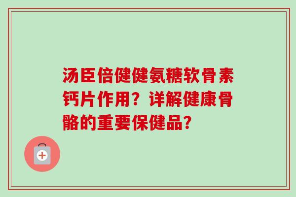汤臣倍健健氨糖软骨素钙片作用？详解健康骨骼的重要保健品？