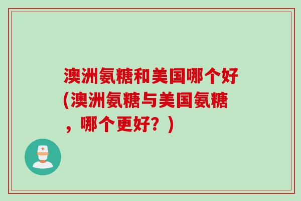 澳洲氨糖和美国哪个好(澳洲氨糖与美国氨糖，哪个更好？)