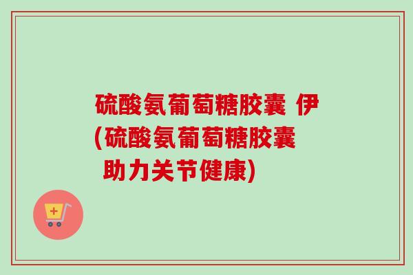 硫酸氨葡萄糖胶囊 伊(硫酸氨葡萄糖胶囊  助力关节健康)