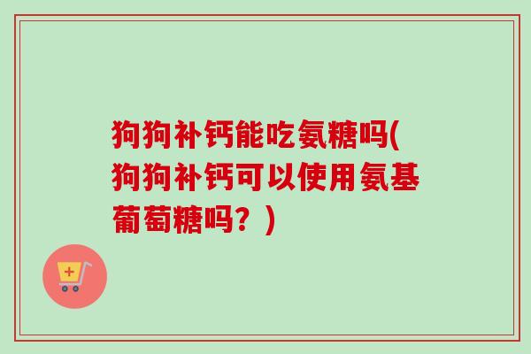 狗狗补钙能吃氨糖吗(狗狗补钙可以使用氨基葡萄糖吗？)