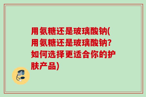 用氨糖还是玻璃酸钠(用氨糖还是玻璃酸钠？如何选择更适合你的护肤产品)