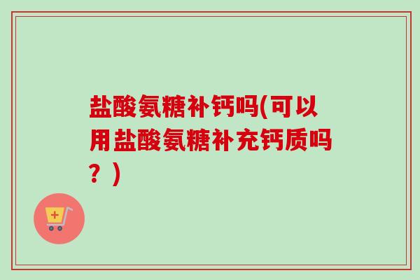 盐酸氨糖补钙吗(可以用盐酸氨糖补充钙质吗？)