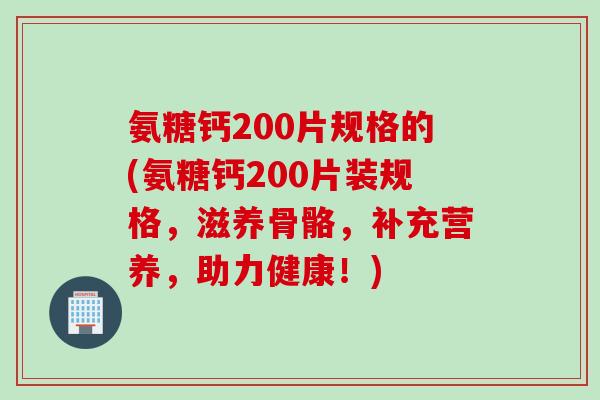 氨糖钙200片规格的(氨糖钙200片装规格，滋养骨骼，补充营养，助力健康！)