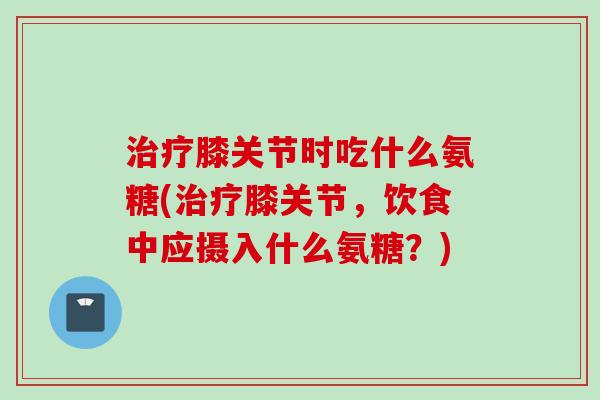 治疗膝关节时吃什么氨糖(治疗膝关节，饮食中应摄入什么氨糖？)