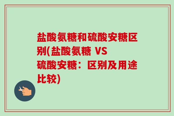 盐酸氨糖和硫酸安糖区别(盐酸氨糖 VS 硫酸安糖：区别及用途比较)