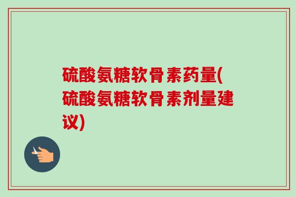 硫酸氨糖软骨素药量(硫酸氨糖软骨素剂量建议)