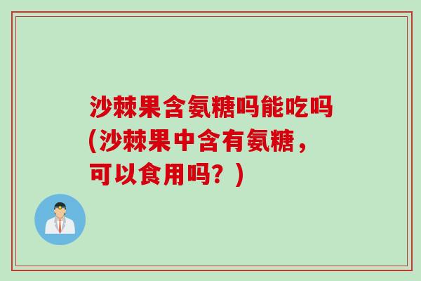 沙棘果含氨糖吗能吃吗(沙棘果中含有氨糖，可以食用吗？)
