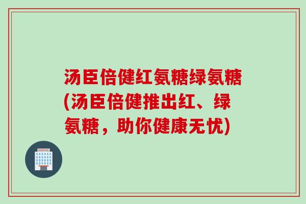 汤臣倍健红氨糖绿氨糖(汤臣倍健推出红、绿氨糖，助你健康无忧)