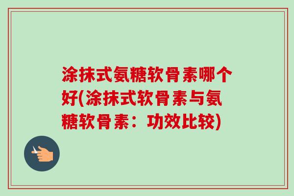 涂抹式氨糖软骨素哪个好(涂抹式软骨素与氨糖软骨素：功效比较)