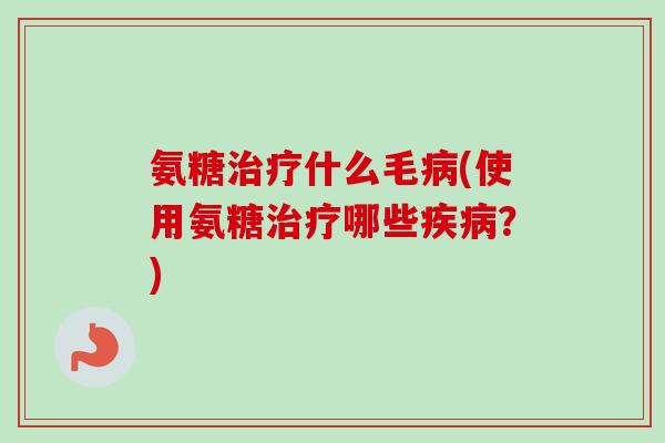 氨糖治疗什么毛病(使用氨糖治疗哪些疾病？)
