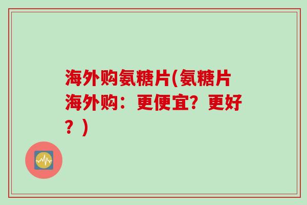 海外购氨糖片(氨糖片海外购：更便宜？更好？)