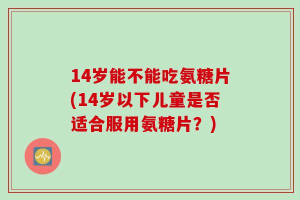 14岁能不能吃氨糖片(14岁以下儿童是否适合服用氨糖片?) 14岁能不能吃氨糖片(14岁以下儿童是否适合服用氨糖片?)