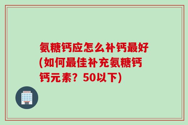 氨糖钙应怎么补钙好(如何佳补充氨糖钙钙元素?50以下) 氨糖钙应怎么补钙好(如何佳补充氨糖钙钙元素?50以下)