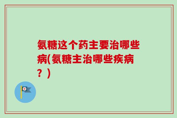 氨糖这个药主要治哪些病(氨糖主治哪些疾病？)