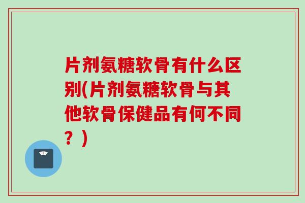 片剂氨糖软骨有什么区别(片剂氨糖软骨与其他软骨保健品有何不同？)