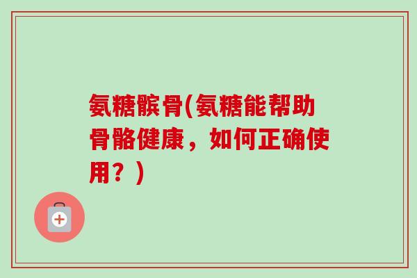 氨糖髌骨(氨糖能帮助骨骼健康，如何正确使用？)