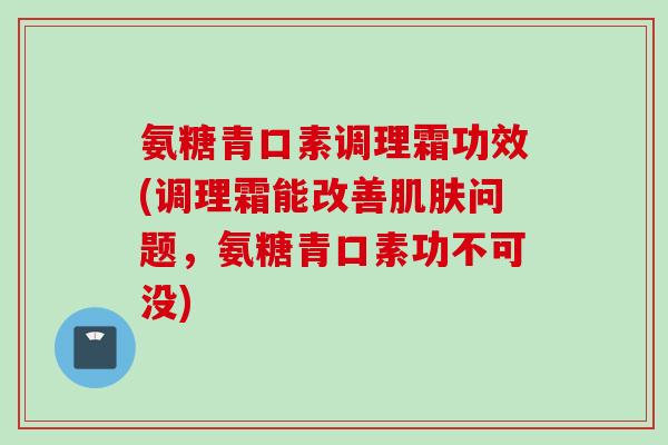 氨糖青口素调理霜功效(调理霜能改善肌肤问题，氨糖青口素功不可没)